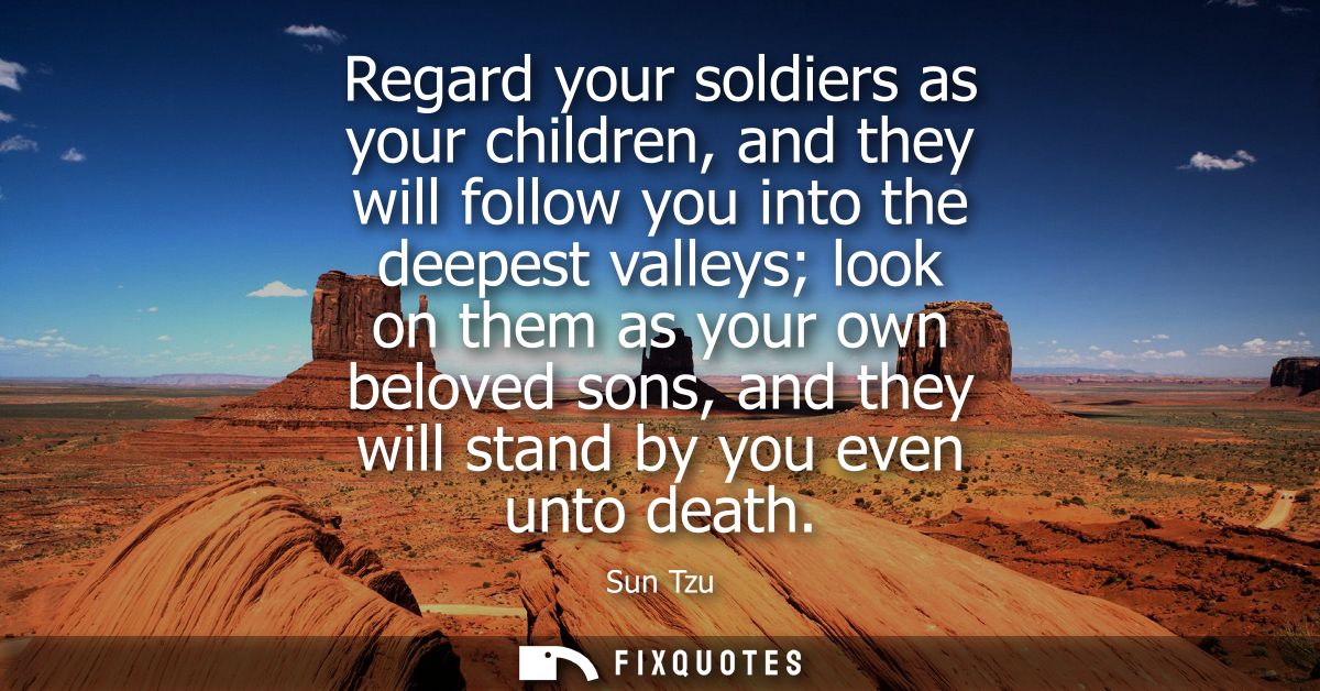 Regard your soldiers as your children, and they will follow you into the deepest valleys look on them as your own belove