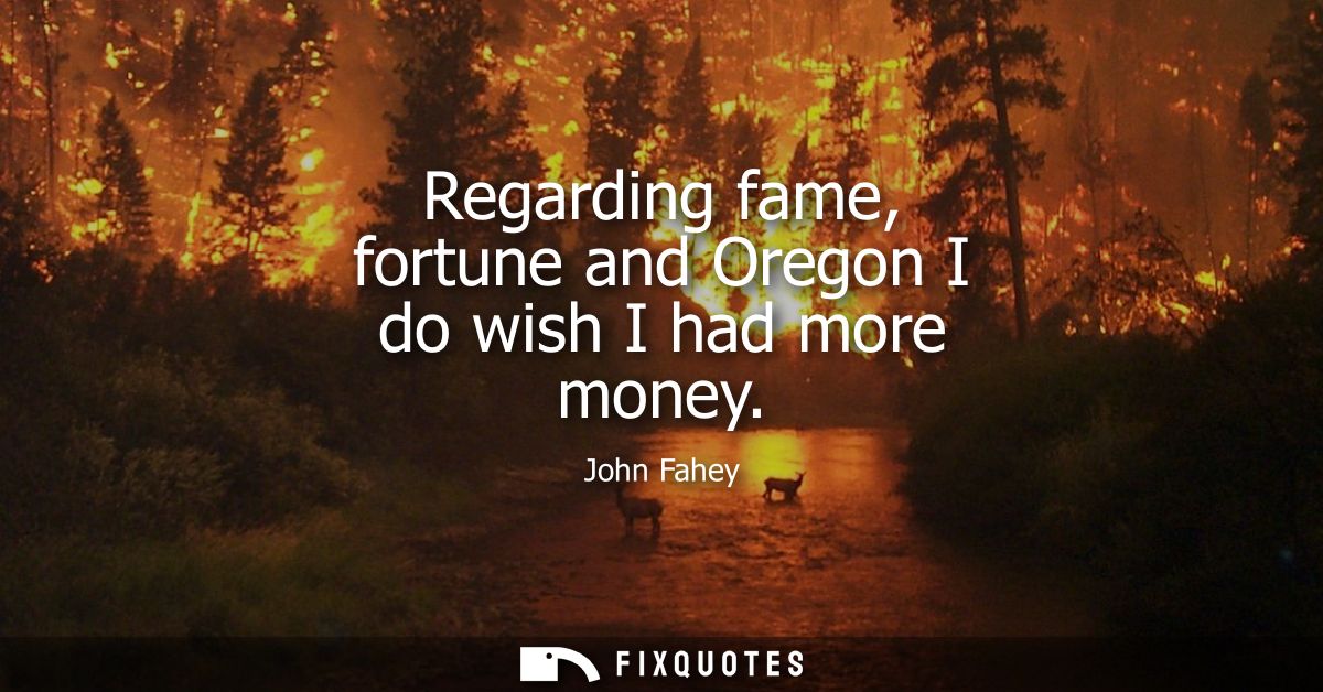 Regarding fame, fortune and Oregon I do wish I had more money