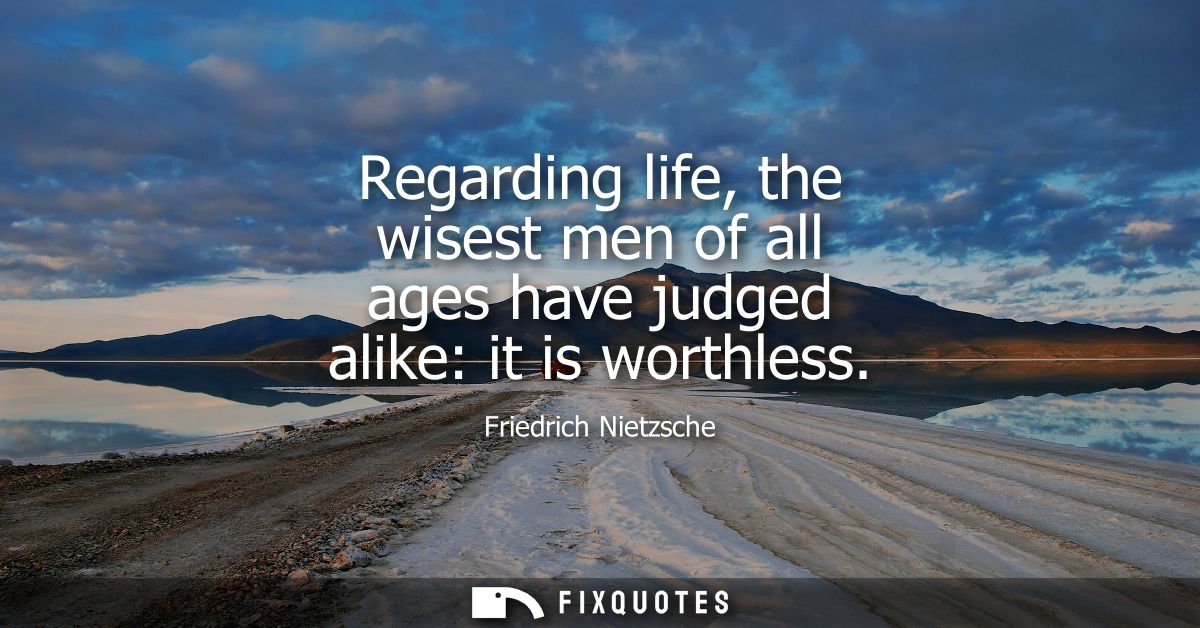 Regarding life, the wisest men of all ages have judged alike: it is worthless
