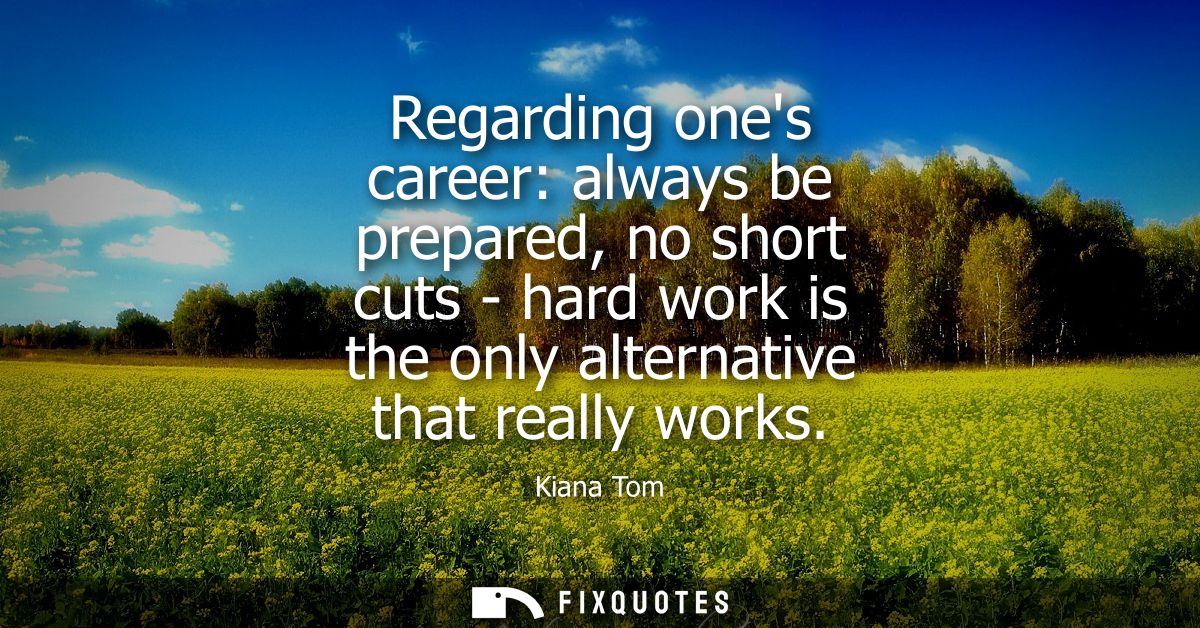 Regarding ones career: always be prepared, no short cuts - hard work is the only alternative that really works