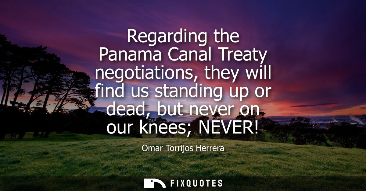 Regarding the Panama Canal Treaty negotiations, they will find us standing up or dead, but never on our knees NEVER!