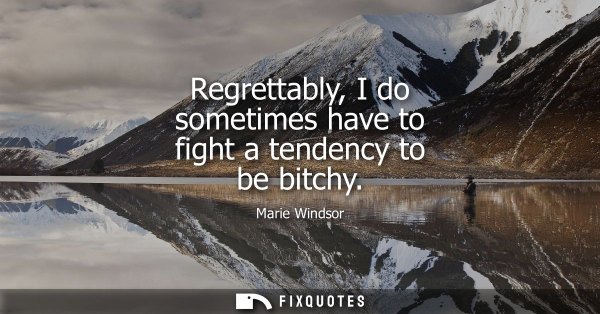 Regrettably, I do sometimes have to fight a tendency to be bitchy