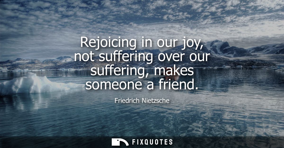 Rejoicing in our joy, not suffering over our suffering, makes someone a friend