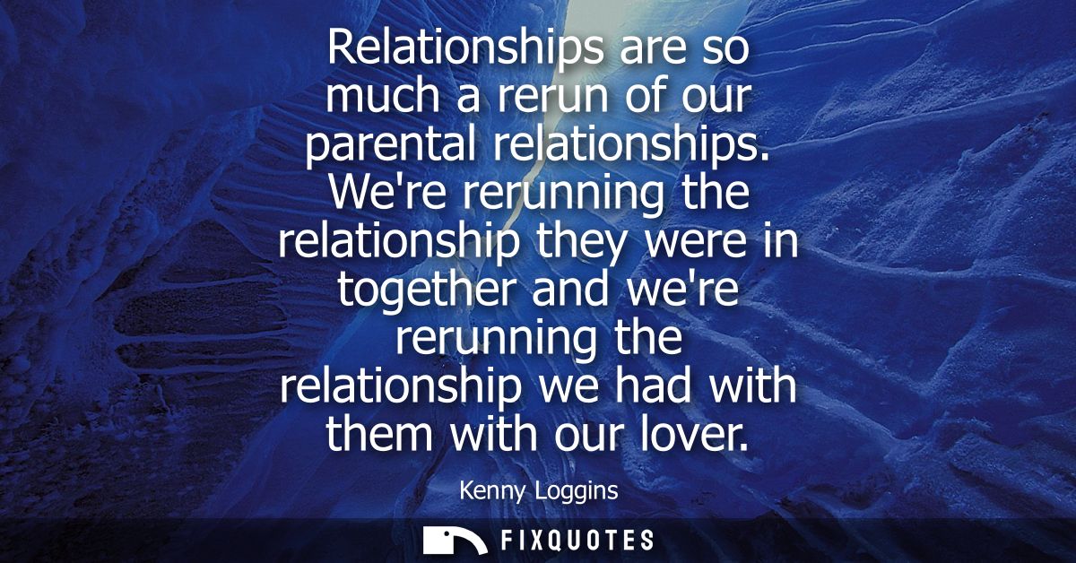 Relationships are so much a rerun of our parental relationships. Were rerunning the relationship they were in together a