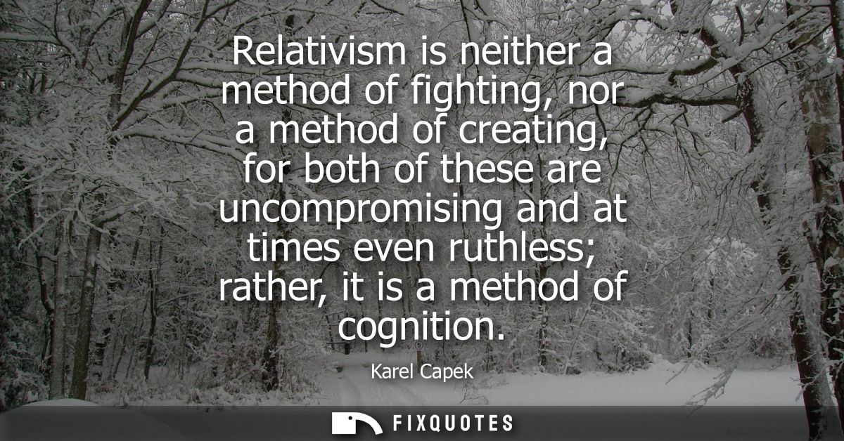 Relativism is neither a method of fighting, nor a method of creating, for both of these are uncompromising and at times 