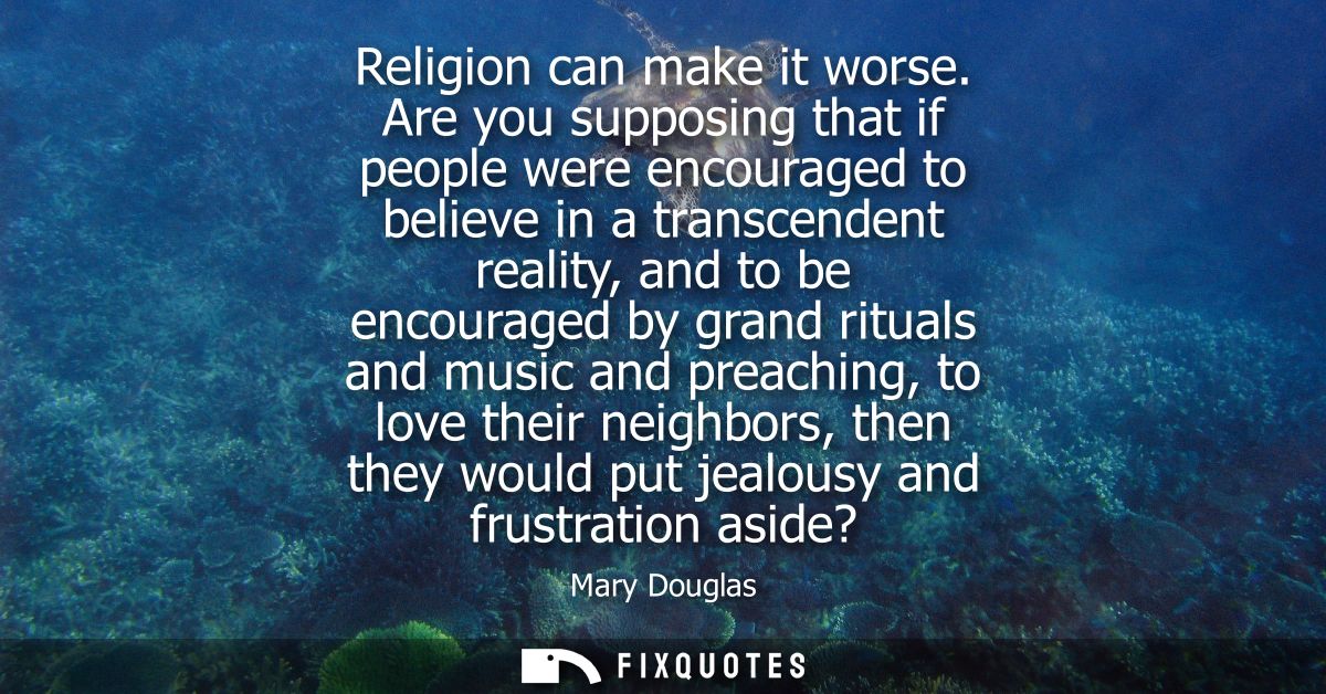 Religion can make it worse. Are you supposing that if people were encouraged to believe in a transcendent reality, and t