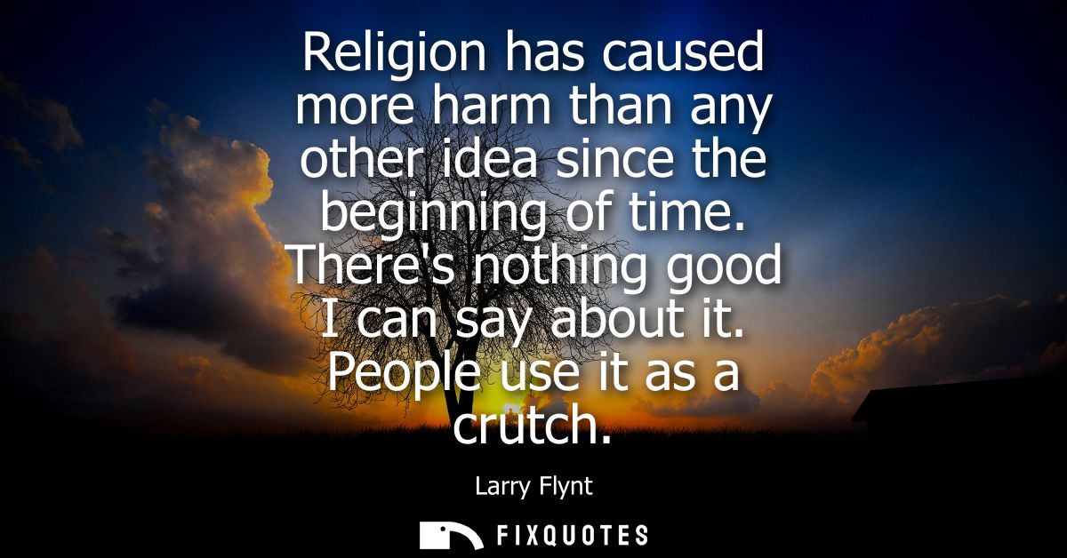Religion has caused more harm than any other idea since the beginning of time. Theres nothing good I can say about it. P