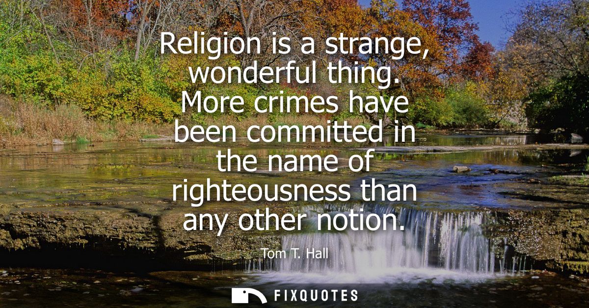 Religion is a strange, wonderful thing. More crimes have been committed in the name of righteousness than any other noti