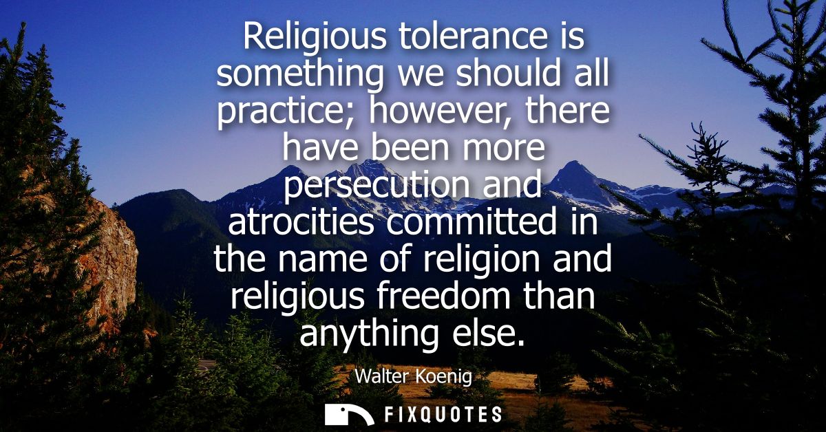Religious tolerance is something we should all practice however, there have been more persecution and atrocities committ