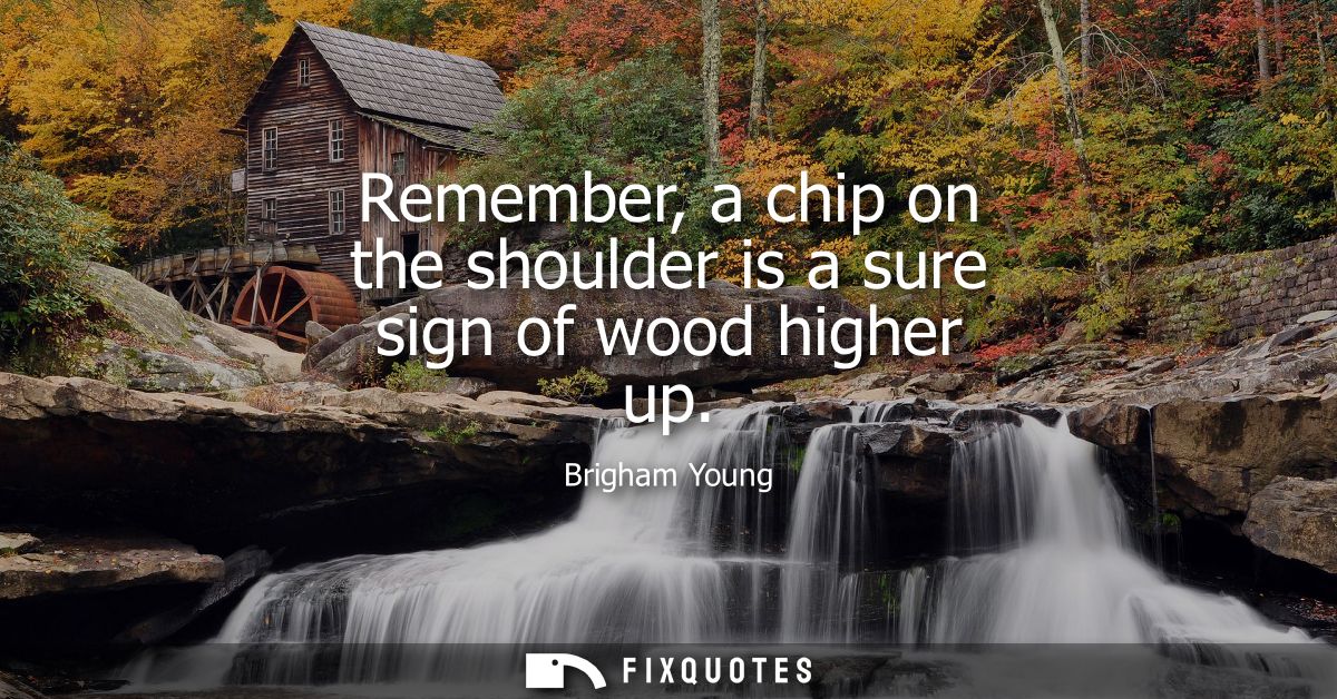 Remember, a chip on the shoulder is a sure sign of wood higher up