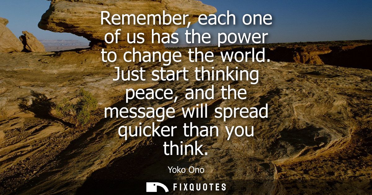 Remember, each one of us has the power to change the world. Just start thinking peace, and the message will spread quick