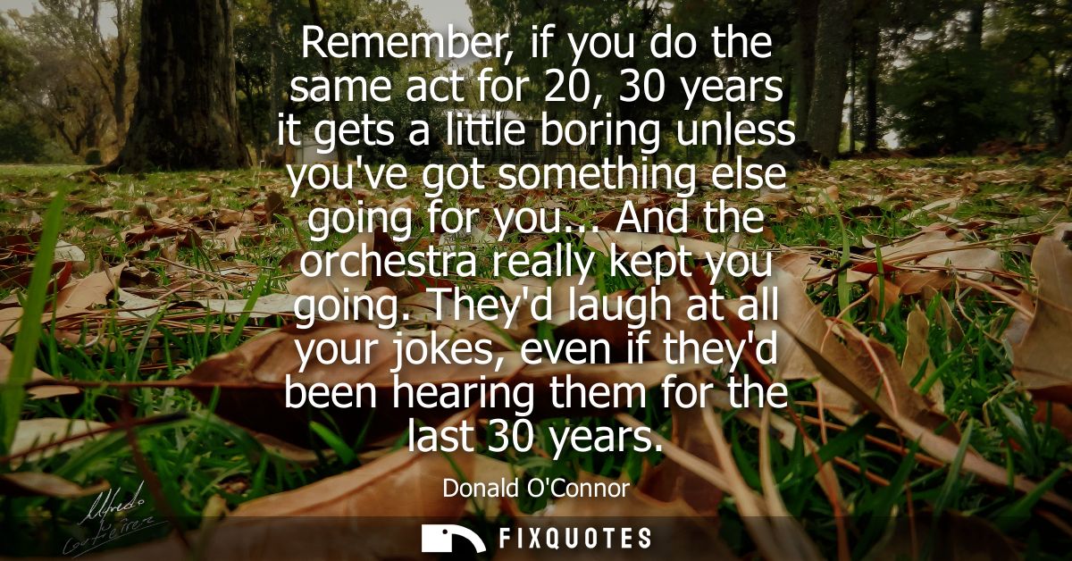 Remember, if you do the same act for 20, 30 years it gets a little boring unless youve got something else going for you.