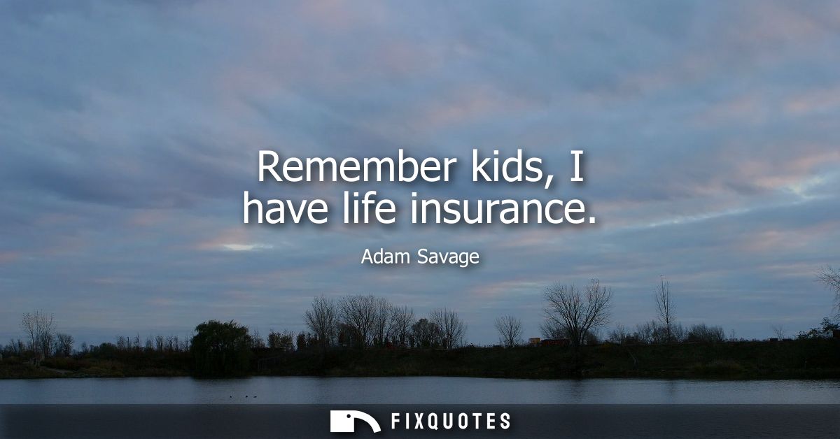 Remember kids, I have life insurance