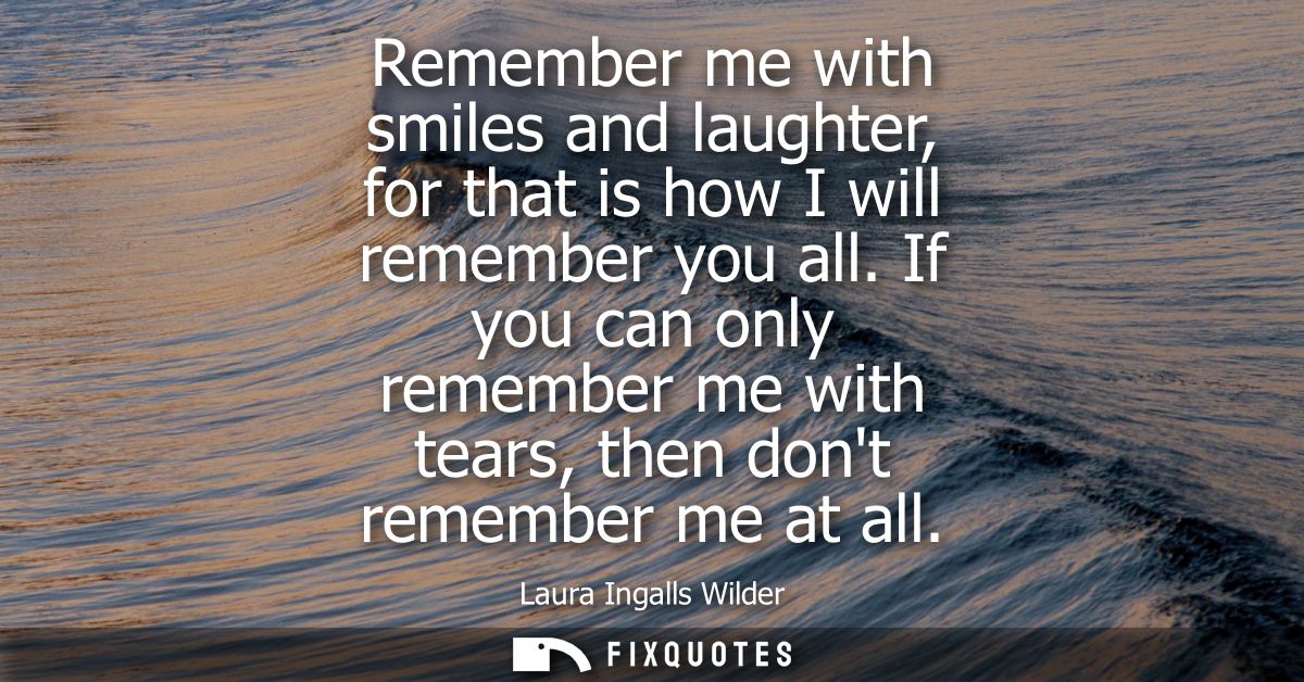 Remember me with smiles and laughter, for that is how I will remember you all. If you can only remember me with tears, t