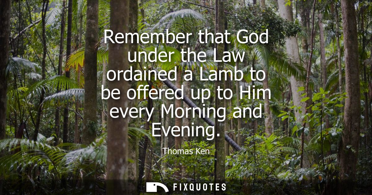 Remember that God under the Law ordained a Lamb to be offered up to Him every Morning and Evening
