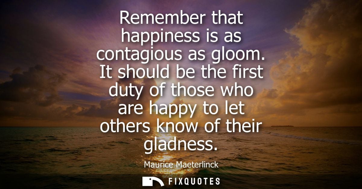 Remember that happiness is as contagious as gloom. It should be the first duty of those who are happy to let others know