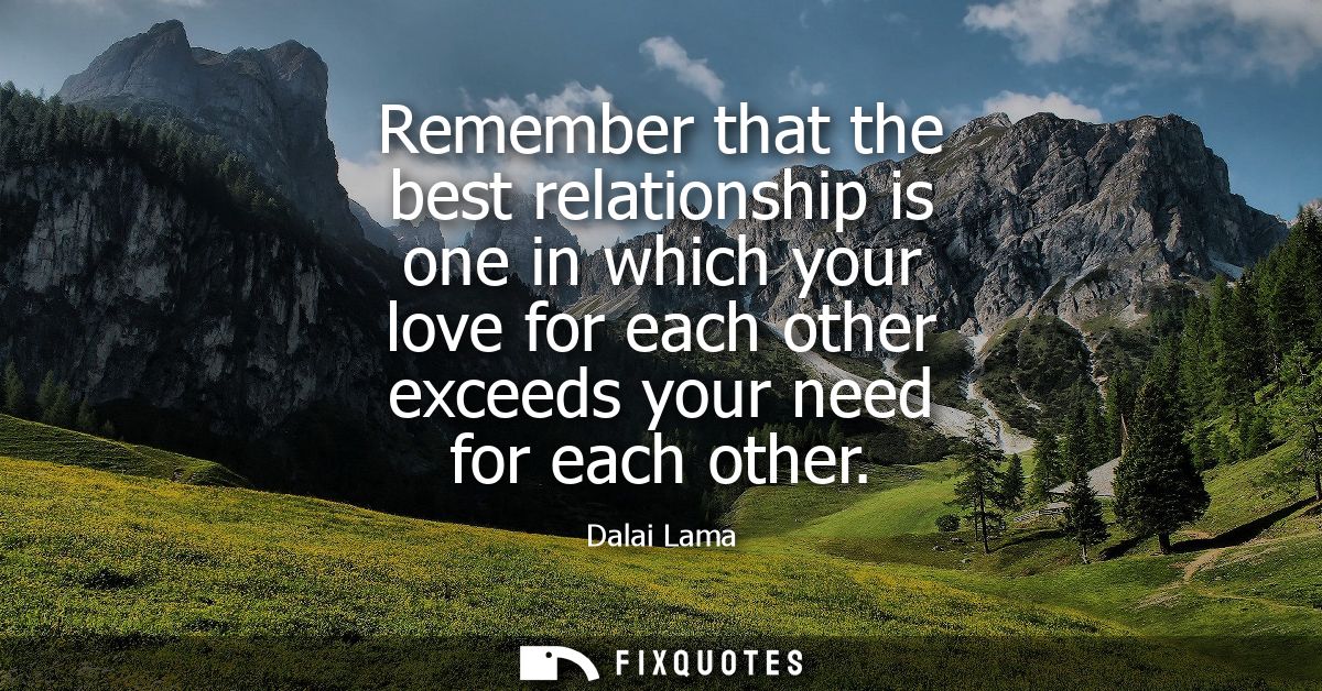 Remember that the best relationship is one in which your love for each other exceeds your need for each other