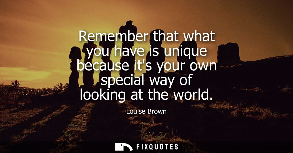 Remember that what you have is unique because its your own special way of looking at the world