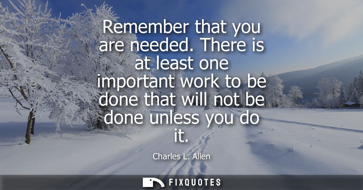 Remember that you are needed. There is at least one important work to be done that will not be done unless you do it