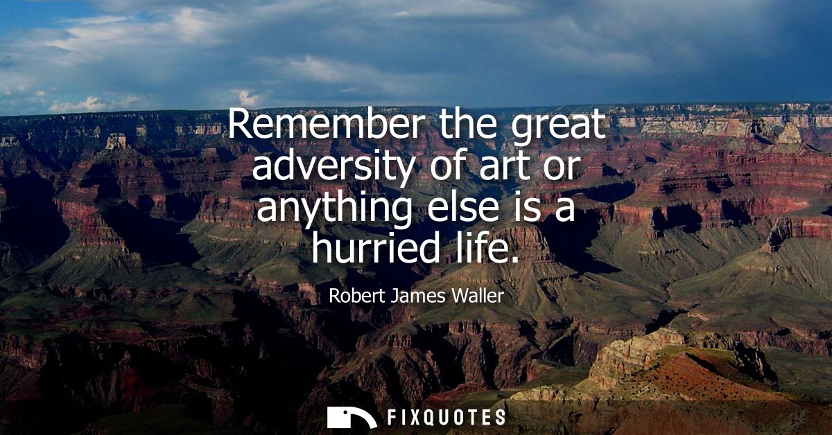 Remember the great adversity of art or anything else is a hurried life