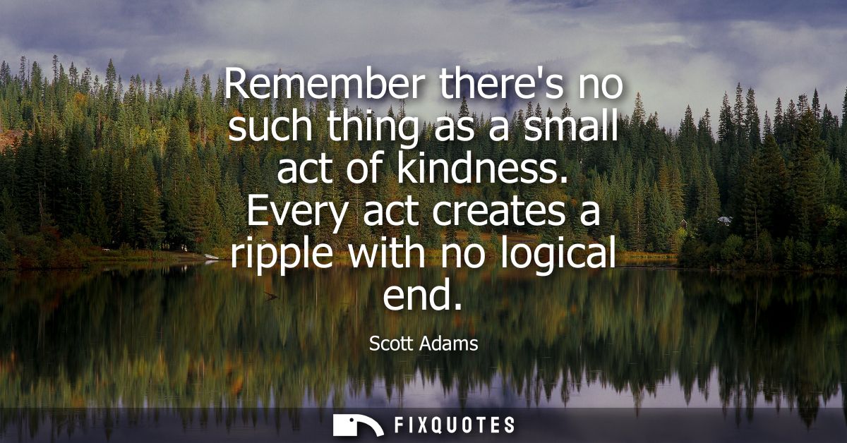 Remember theres no such thing as a small act of kindness. Every act creates a ripple with no logical end
