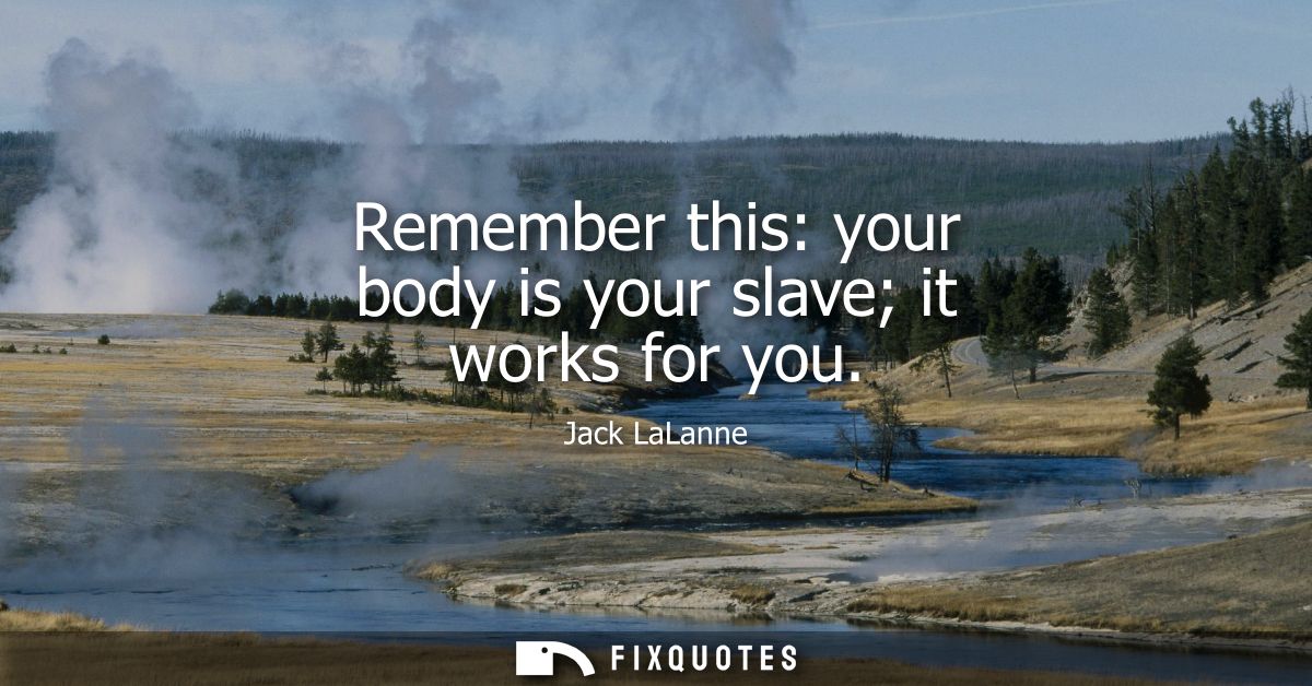 Remember this: your body is your slave it works for you