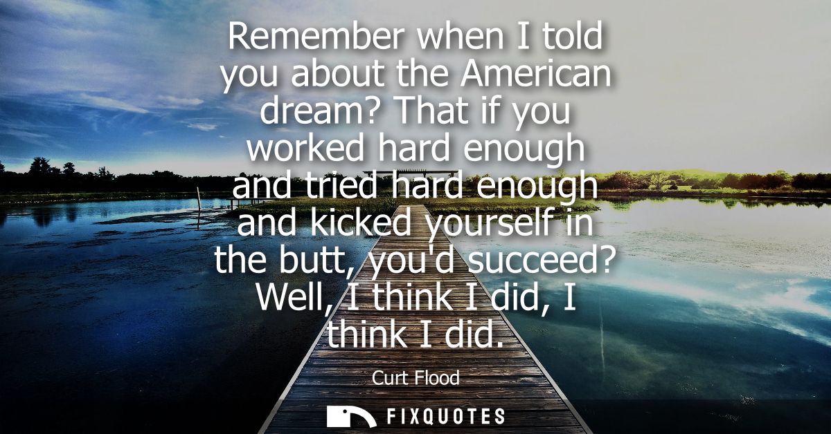 Remember when I told you about the American dream? That if you worked hard enough and tried hard enough and kicked yours