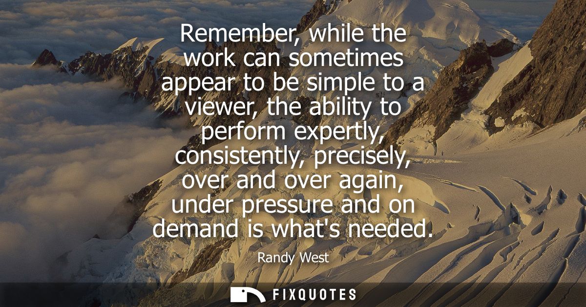 Remember, while the work can sometimes appear to be simple to a viewer, the ability to perform expertly, consistently, p