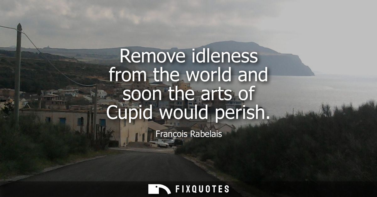 Remove idleness from the world and soon the arts of Cupid would perish