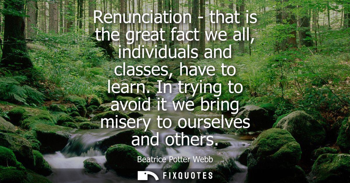 Renunciation - that is the great fact we all, individuals and classes, have to learn. In trying to avoid it we bring mis