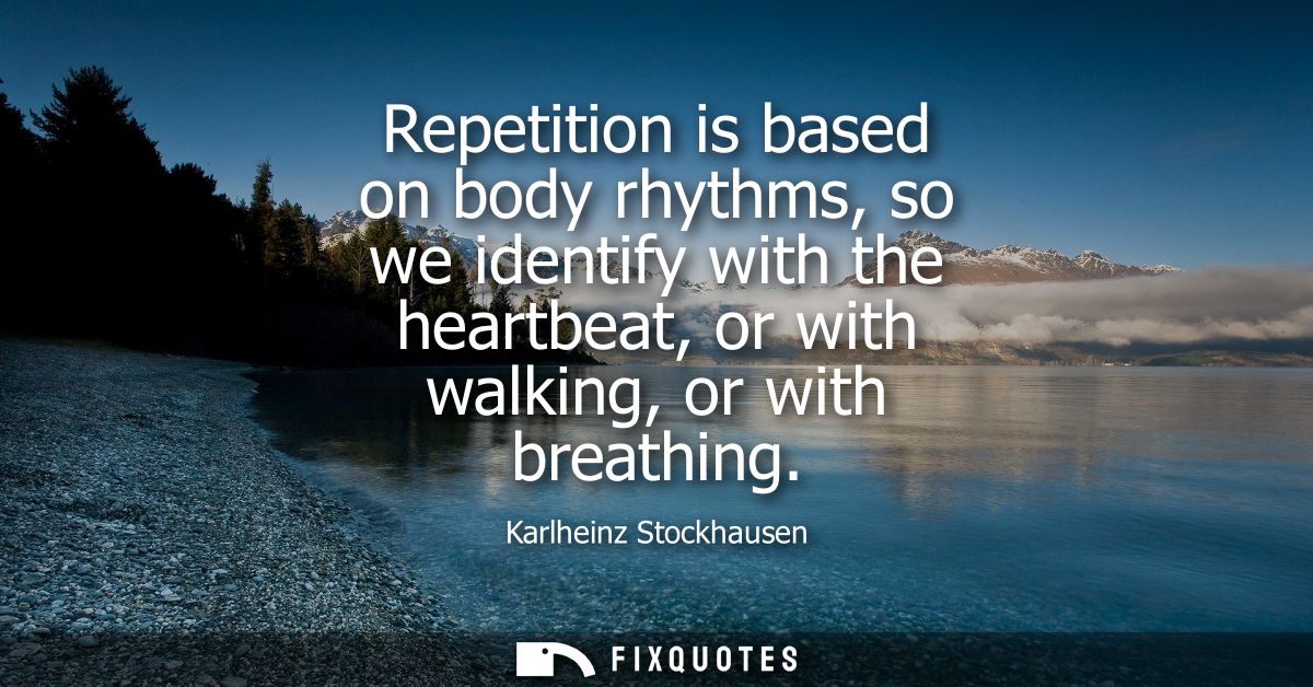 Repetition is based on body rhythms, so we identify with the heartbeat, or with walking, or with breathing