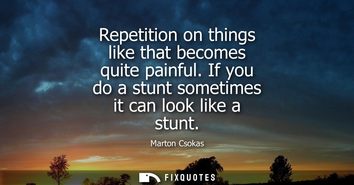 Repetition on things like that becomes quite painful. If you do a stunt sometimes it can look like a stunt