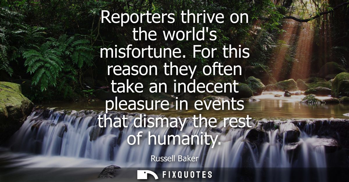Reporters thrive on the worlds misfortune. For this reason they often take an indecent pleasure in events that dismay th