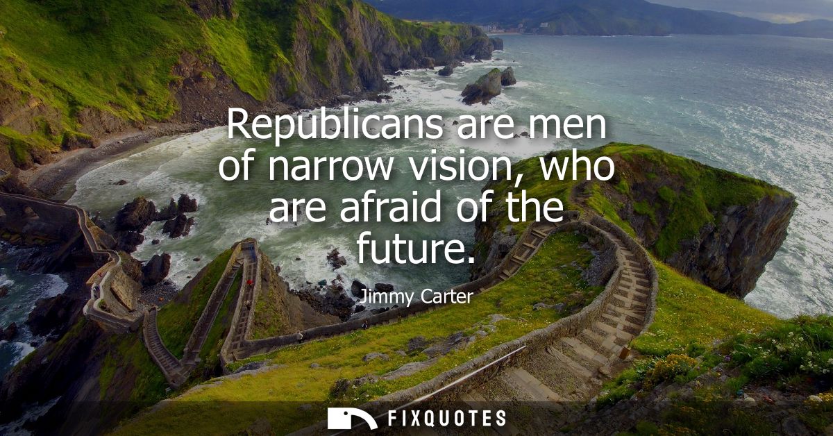 Republicans are men of narrow vision, who are afraid of the future