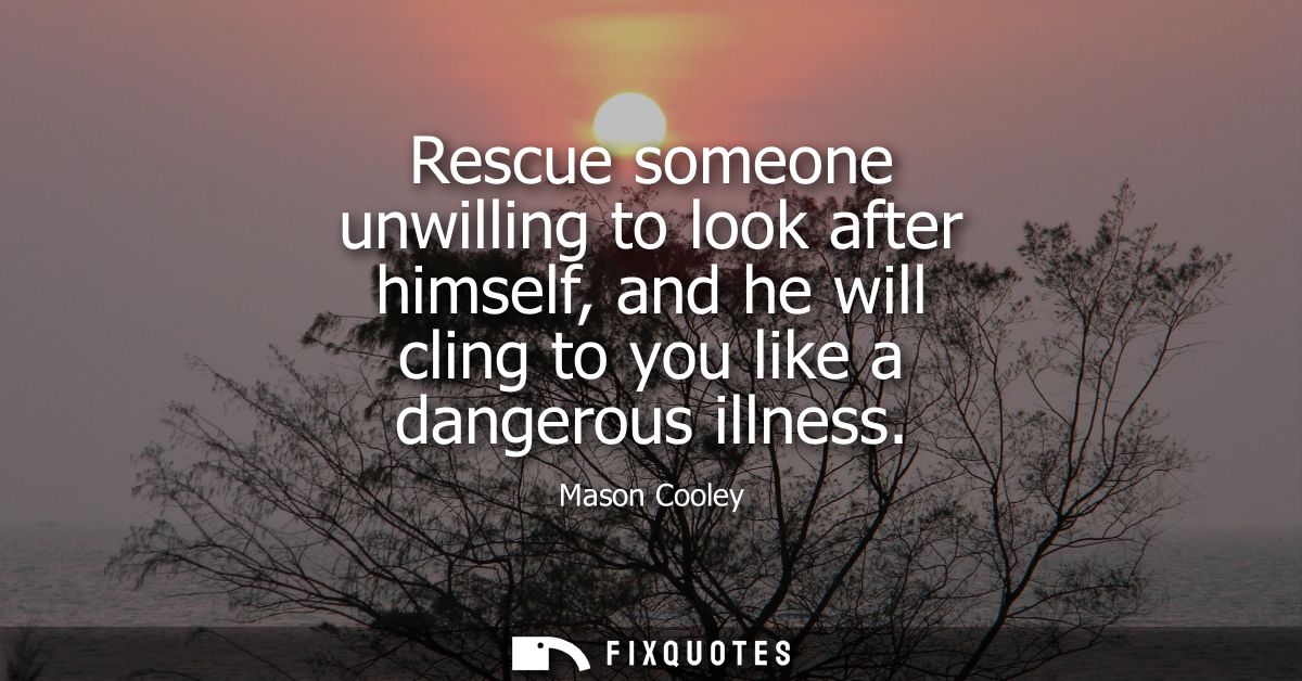 Rescue someone unwilling to look after himself, and he will cling to you like a dangerous illness