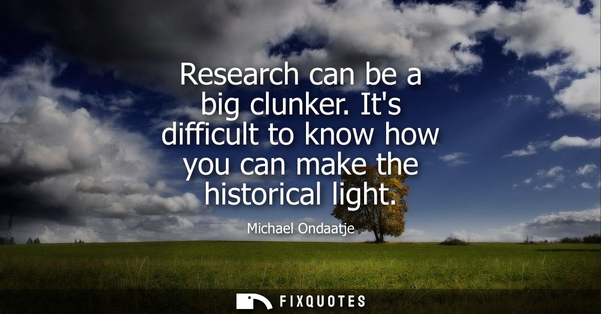Research can be a big clunker. Its difficult to know how you can make the historical light