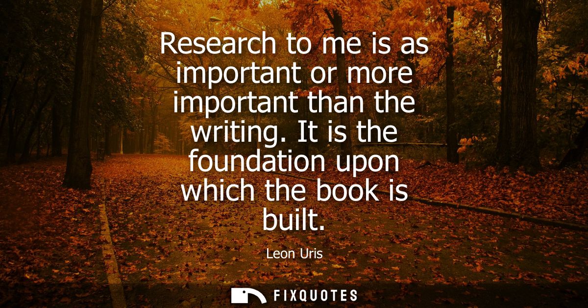 Research to me is as important or more important than the writing. It is the foundation upon which the book is built