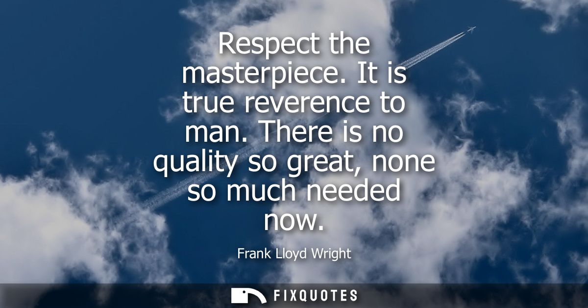 Respect the masterpiece. It is true reverence to man. There is no quality so great, none so much needed now