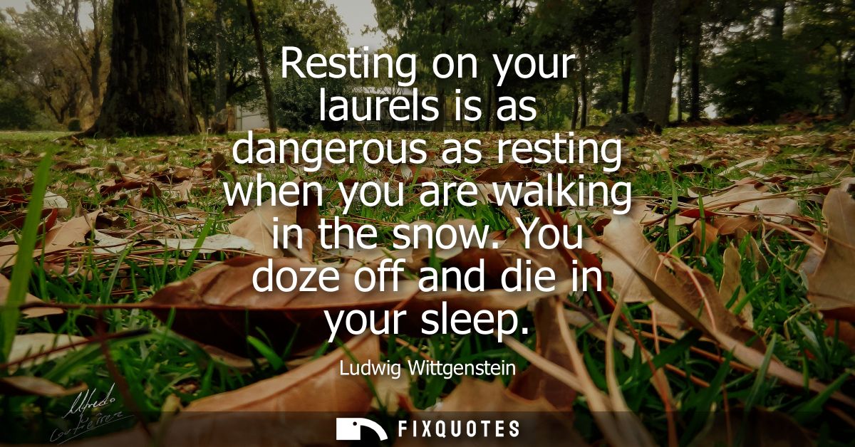 Resting on your laurels is as dangerous as resting when you are walking in the snow. You doze off and die in your sleep