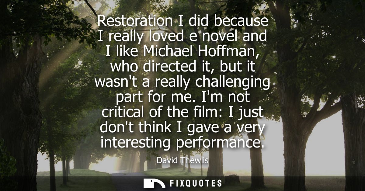 Restoration I did because I really loved e novel and I like Michael Hoffman, who directed it, but it wasnt a really chal
