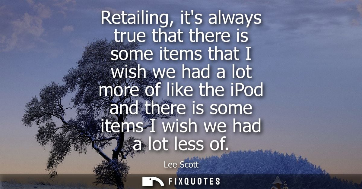 Retailing, its always true that there is some items that I wish we had a lot more of like the iPod and there is some ite
