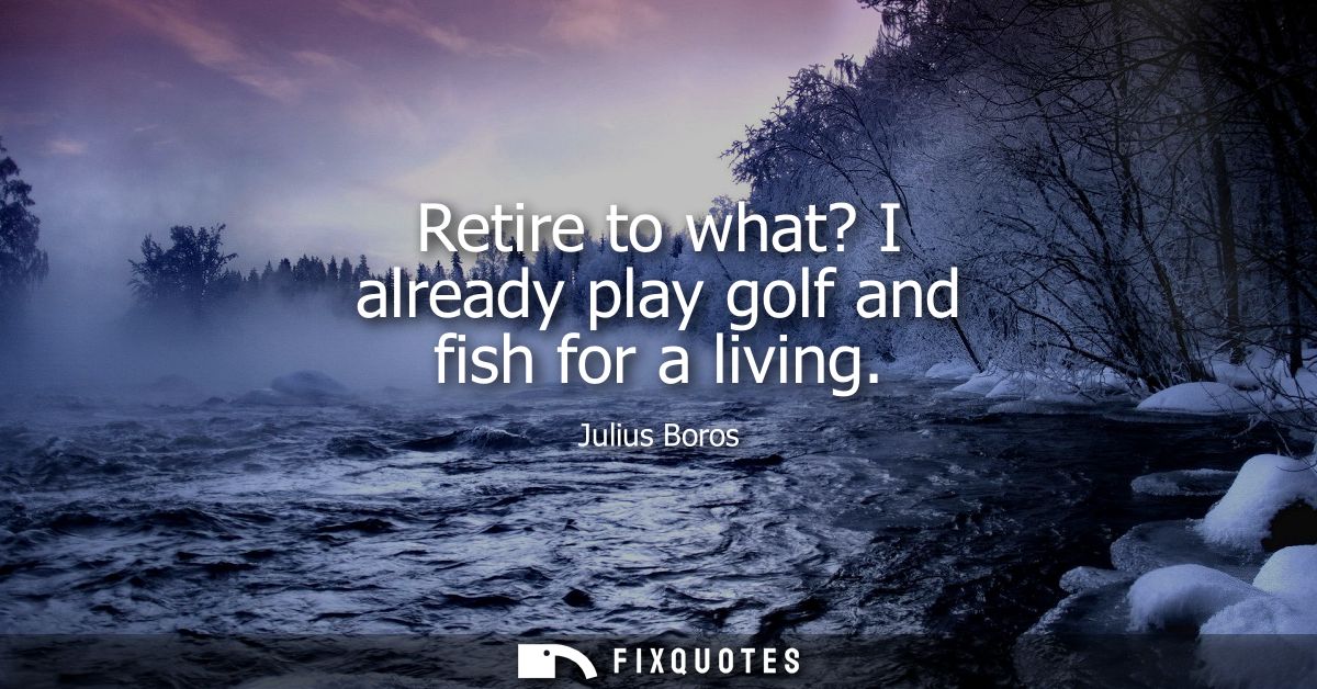 Retire to what? I already play golf and fish for a living