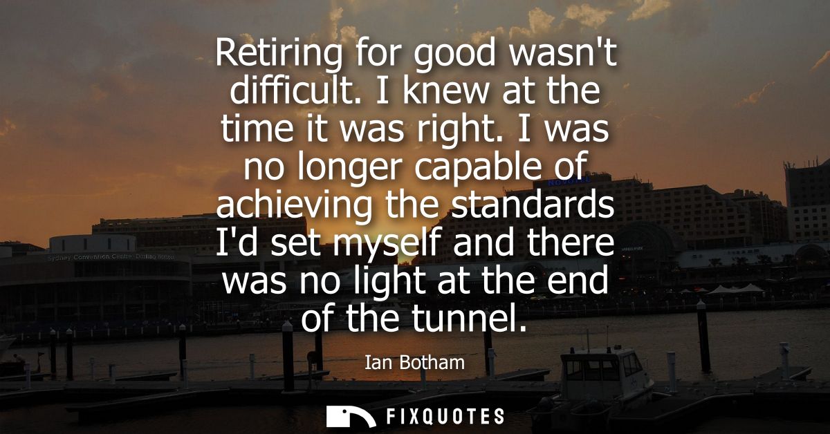 Retiring for good wasnt difficult. I knew at the time it was right. I was no longer capable of achieving the standards I