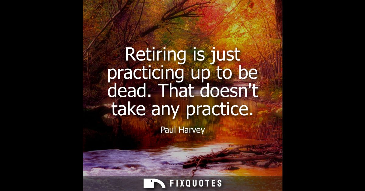 Retiring is just practicing up to be dead. That doesnt take any practice