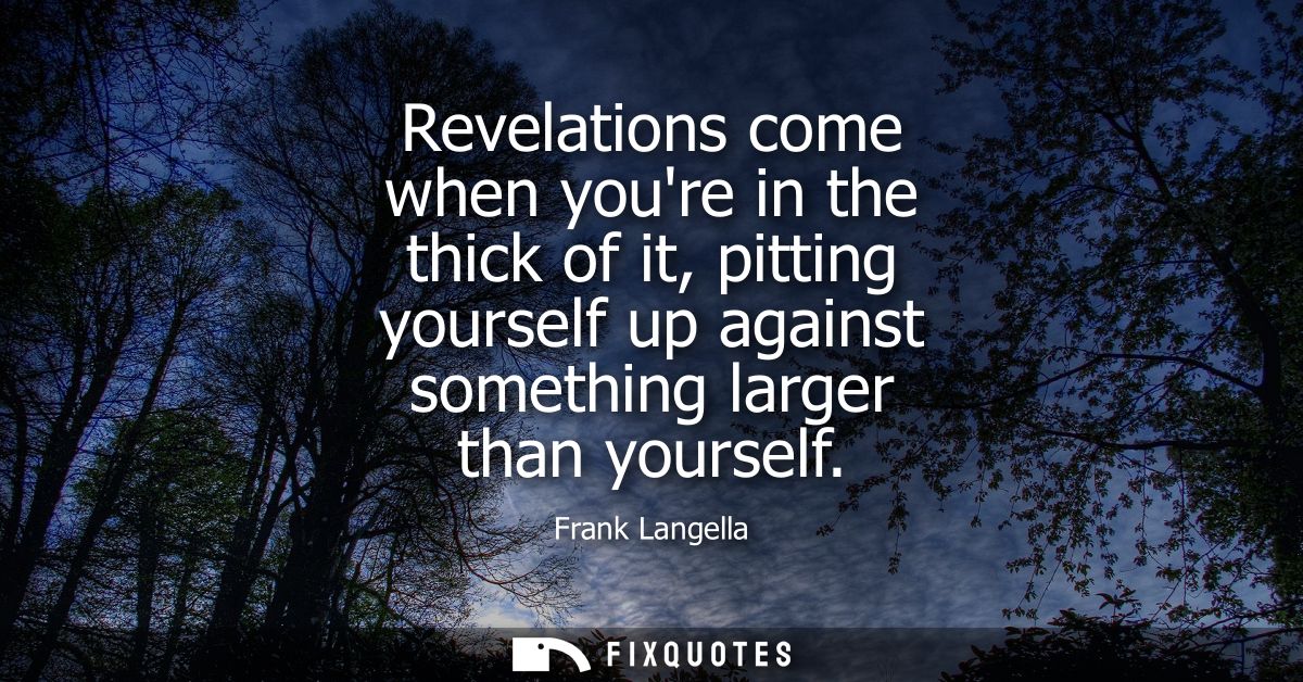 Revelations come when youre in the thick of it, pitting yourself up against something larger than yourself