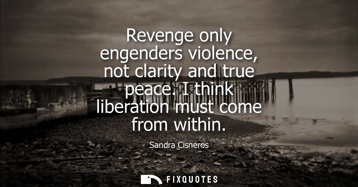 Revenge only engenders violence, not clarity and true peace. I think liberation must come from within