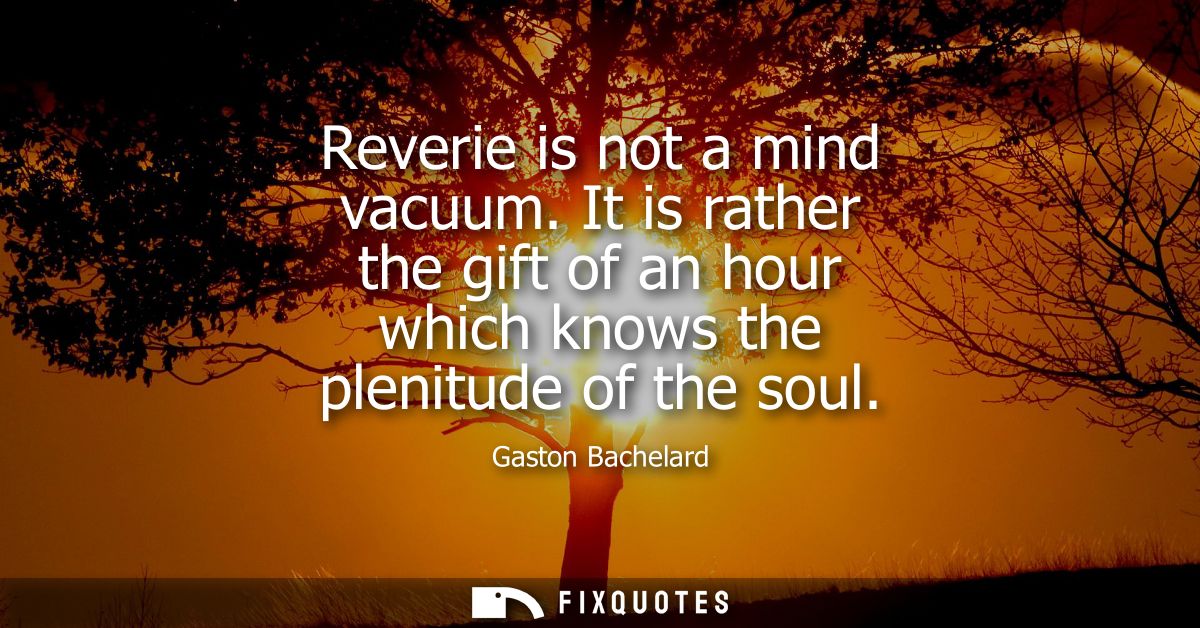 Reverie is not a mind vacuum. It is rather the gift of an hour which knows the plenitude of the soul