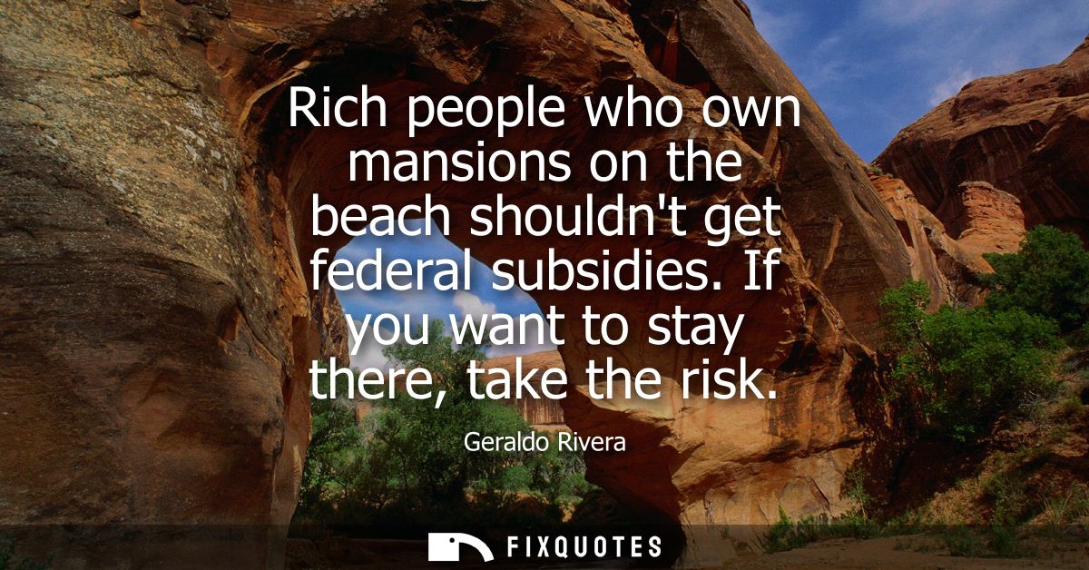Rich people who own mansions on the beach shouldnt get federal subsidies. If you want to stay there, take the risk