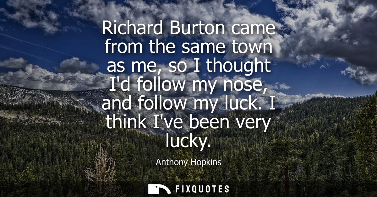 Richard Burton came from the same town as me, so I thought Id follow my nose, and follow my luck. I think Ive been very 