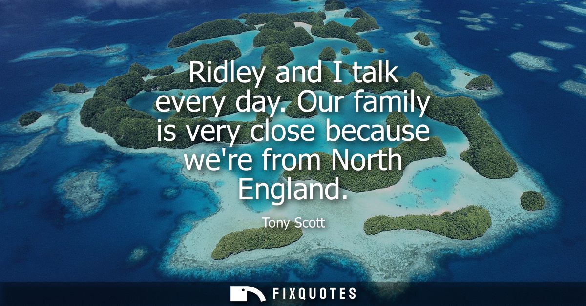 Ridley and I talk every day. Our family is very close because were from North England
